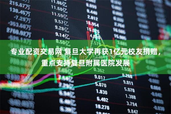 专业配资交易网 复旦大学再获1亿元校友捐赠，重点支持复旦附属医院发展