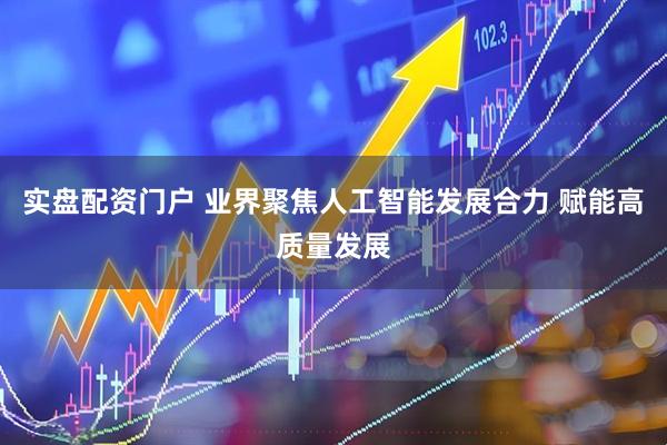 实盘配资门户 业界聚焦人工智能发展合力 赋能高质量发展