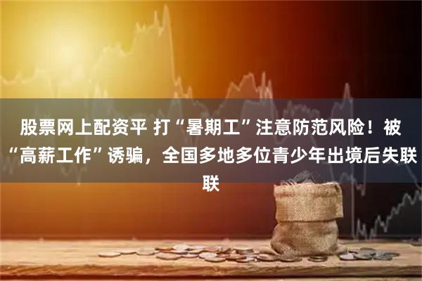 股票网上配资平 打“暑期工”注意防范风险！被“高薪工作”诱骗，全国多地多位青少年出境后失联