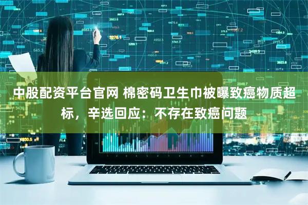 中股配资平台官网 棉密码卫生巾被曝致癌物质超标，辛选回应：不存在致癌问题