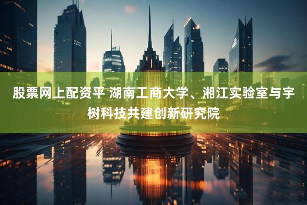 股票网上配资平 湖南工商大学、湘江实验室与宇树科技共建创新研究院