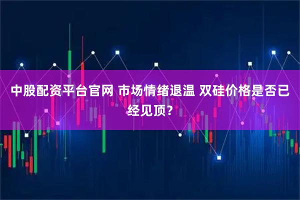 中股配资平台官网 市场情绪退温 双硅价格是否已经见顶？