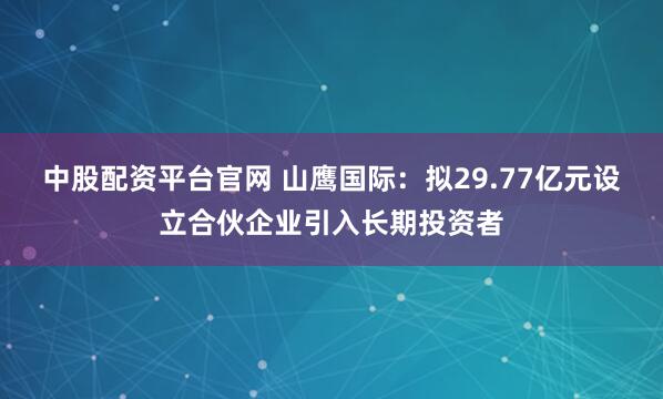 中股配资平台官网 山鹰国际：拟29.77亿元设立合伙企业引入长期投资者