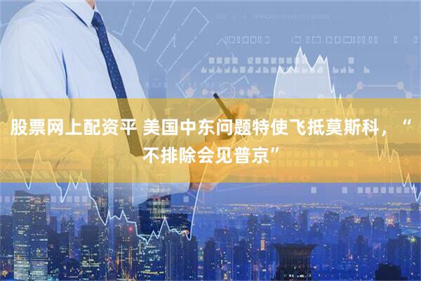 股票网上配资平 美国中东问题特使飞抵莫斯科，“不排除会见普京”