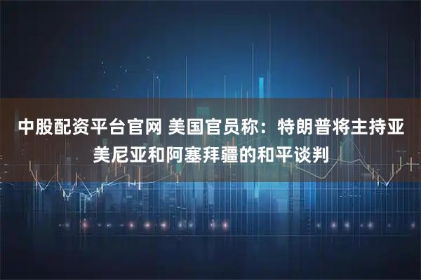 中股配资平台官网 美国官员称：特朗普将主持亚美尼亚和阿塞拜疆的和平谈判
