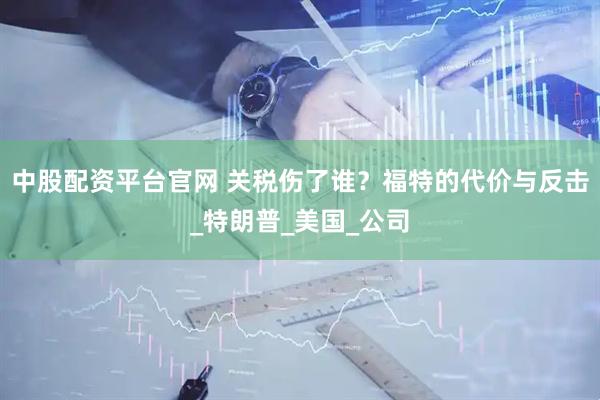 中股配资平台官网 关税伤了谁？福特的代价与反击_特朗普_美国_公司