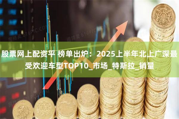 股票网上配资平 榜单出炉：2025上半年北上广深最受欢迎车型TOP10_市场_特斯拉_销量