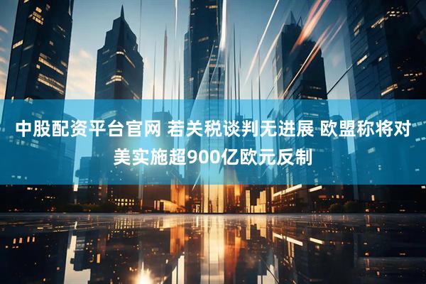 中股配资平台官网 若关税谈判无进展 欧盟称将对美实施超900亿欧元反制