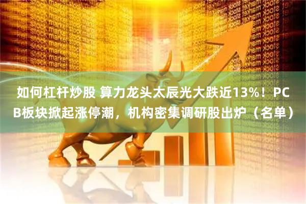 如何杠杆炒股 算力龙头太辰光大跌近13%！PCB板块掀起涨停潮，机构密集调研股出炉（名单）