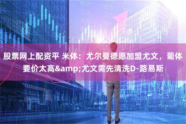 股票网上配资平 米体：尤尔曼德愿加盟尤文，葡体要价太高&尤文需先清洗D-路易斯