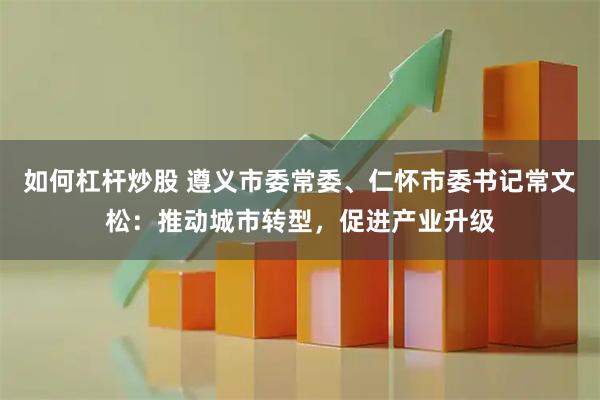 如何杠杆炒股 遵义市委常委、仁怀市委书记常文松：推动城市转型，促进产业升级
