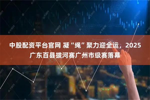 中股配资平台官网 凝“绳”聚力迎全运，2025广东百县拔河赛广州市级赛落幕