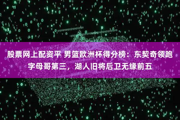 股票网上配资平 男篮欧洲杯得分榜：东契奇领跑字母哥第三，湖人旧将后卫无缘前五
