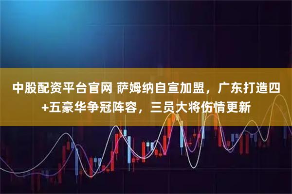 中股配资平台官网 萨姆纳自宣加盟，广东打造四+五豪华争冠阵容，三员大将伤情更新