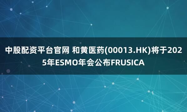 中股配资平台官网 和黄医药(00013.HK)将于2025年ESMO年会公布FRUSICA