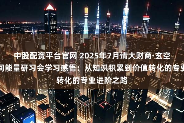 中股配资平台官网 2025年7月清大财商·玄空风水与空间能量研习会学习感悟：从知识积累到价值转化的专业进阶之路