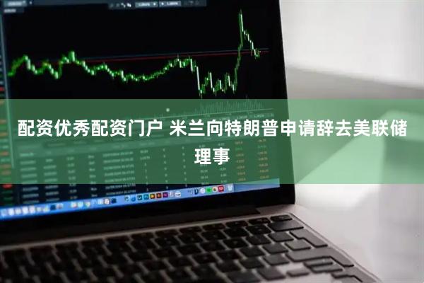 配资优秀配资门户 米兰向特朗普申请辞去美联储理事