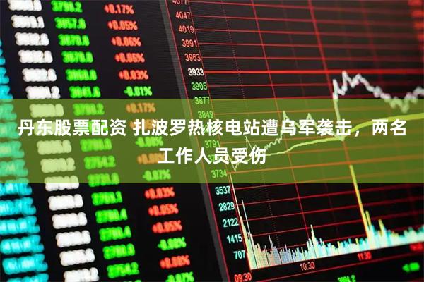 丹东股票配资 扎波罗热核电站遭乌军袭击，两名工作人员受伤